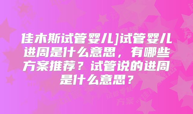 佳木斯试管婴儿]试管婴儿进周是什么意思，有哪些方案推荐？试管说的进周是什么意思？