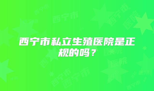 西宁市私立生殖医院是正规的吗？