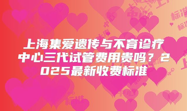 上海集爱遗传与不育诊疗中心三代试管费用贵吗？2025最新收费标准