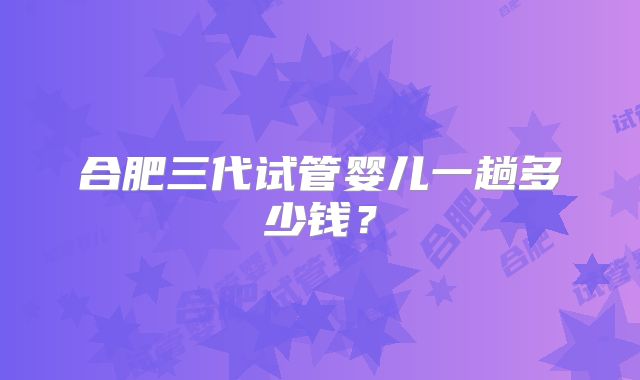 合肥三代试管婴儿一趟多少钱？
