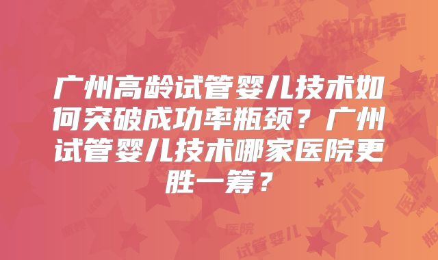 广州高龄试管婴儿技术如何突破成功率瓶颈？广州试管婴儿技术哪家医院更胜一筹？