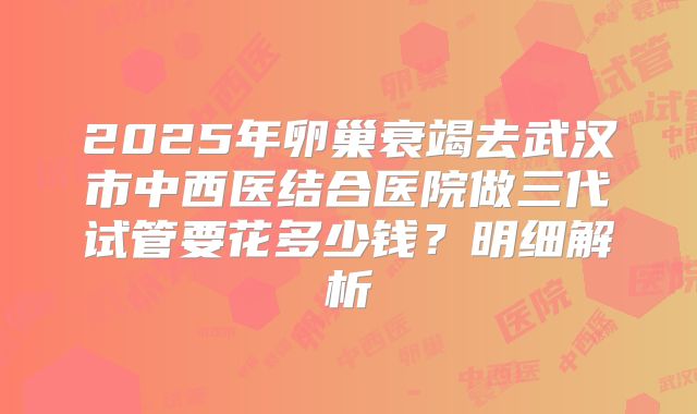 2025年卵巢衰竭去武汉市中西医结合医院做三代试管要花多少钱？明细解析