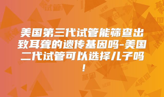 美国第三代试管能筛查出致耳聋的遗传基因吗-美国二代试管可以选择儿子吗！