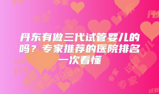 丹东有做三代试管婴儿的吗？专家推荐的医院排名一次看懂