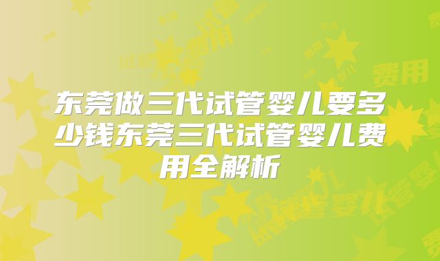 东莞做三代试管婴儿要多少钱东莞三代试管婴儿费用全解析