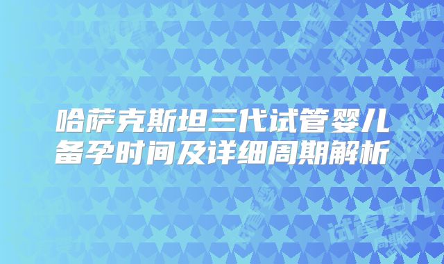 哈萨克斯坦三代试管婴儿备孕时间及详细周期解析