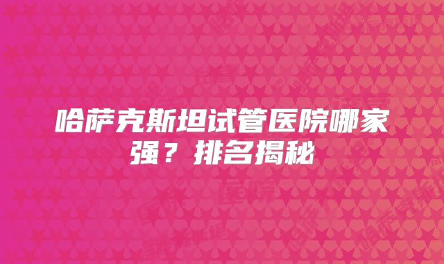 哈萨克斯坦试管医院哪家强?排名揭秘
