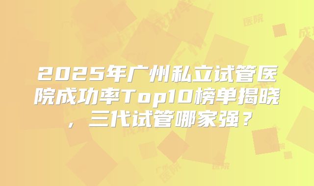 2025年广州私立试管医院成功率Top10榜单揭晓，三代试管哪家强？