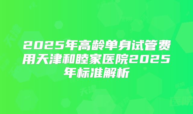 2025年高龄单身试管费用天津和睦家医院2025年标准解析