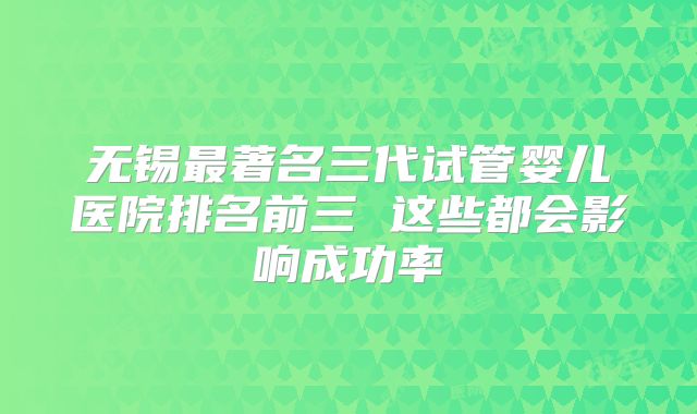 无锡最著名三代试管婴儿医院排名前三 这些都会影响成功率