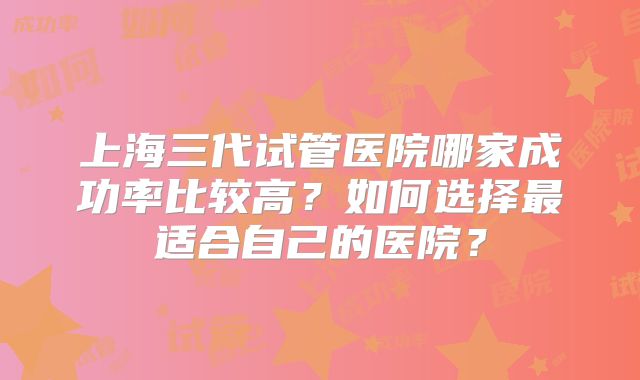 上海三代试管医院哪家成功率比较高？如何选择最适合自己的医院？