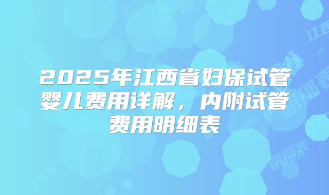 2025年江西省妇保试管婴儿费用详解,内附试管费用明细表