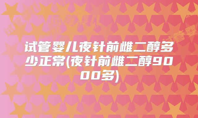 试管婴儿夜针前雌二醇多少正常(夜针前雌二醇9000多)