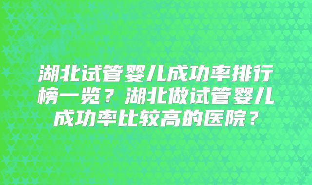 湖北试管婴儿成功率排行榜一览？湖北做试管婴儿成功率比较高的医院？