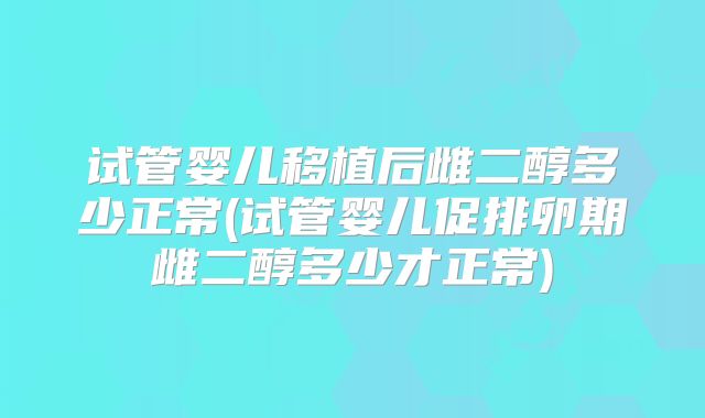 试管婴儿移植后雌二醇多少正常(试管婴儿促排卵期雌二醇多少才正常)