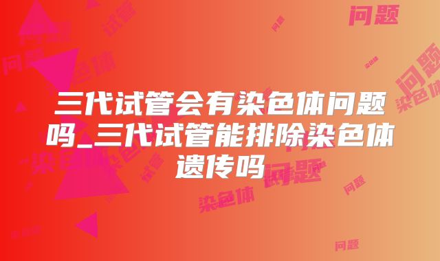 三代试管会有染色体问题吗_三代试管能排除染色体遗传吗