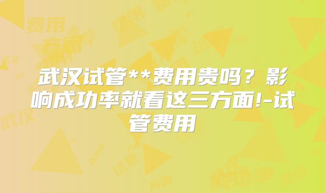 武汉试管**费用贵吗?影响成功率就看这三方面!-试管费用