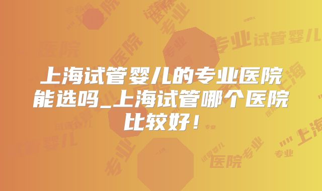 上海试管婴儿的专业医院能选吗_上海试管哪个医院比较好！
