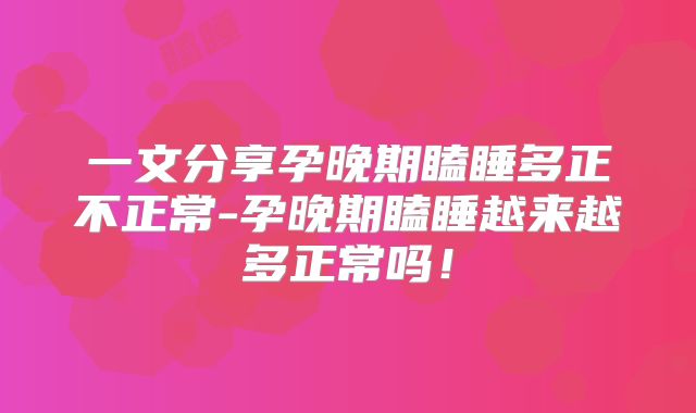 一文分享孕晚期瞌睡多正不正常-孕晚期瞌睡越来越多正常吗！