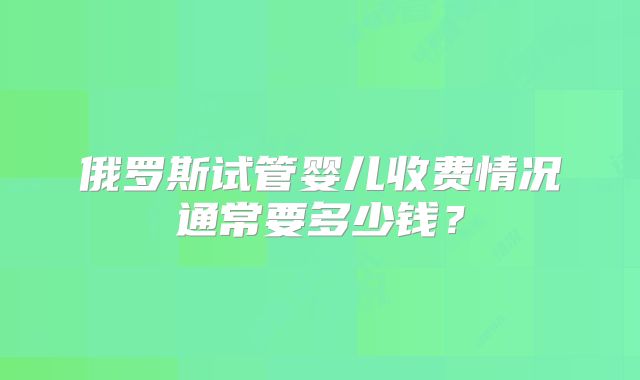 俄罗斯试管婴儿收费情况通常要多少钱?