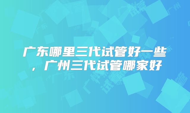 广东哪里三代试管好一些，广州三代试管哪家好