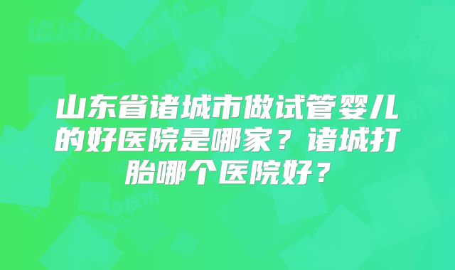 山东省诸城市做试管婴儿的好医院是哪家？诸城打胎哪个医院好？