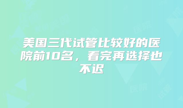 美国三代试管比较好的医院前10名，看完再选择也不迟