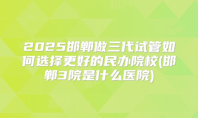 2025邯郸做三代试管如何选择更好的民办院校(邯郸3院是什么医院)