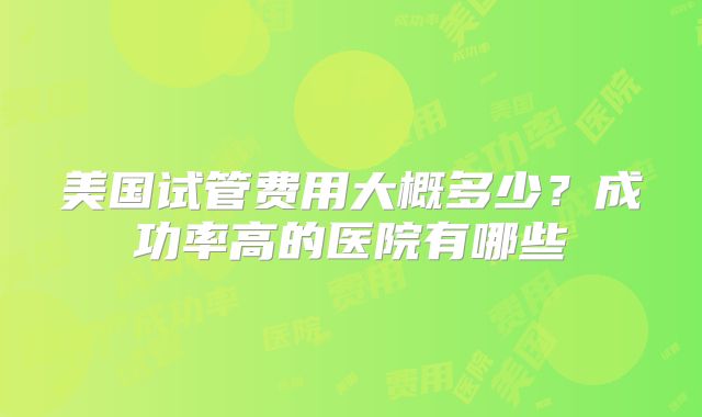 美国试管费用大概多少?成功率高的医院有哪些