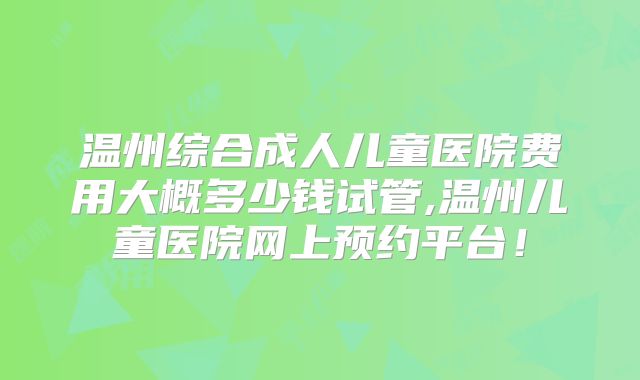 温州综合成人儿童医院费用大概多少钱试管,温州儿童医院网上预约平台！