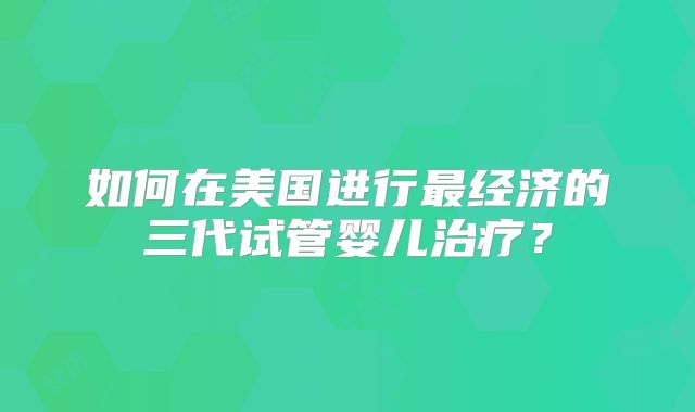 如何在美国进行最经济的三代试管婴儿治疗?