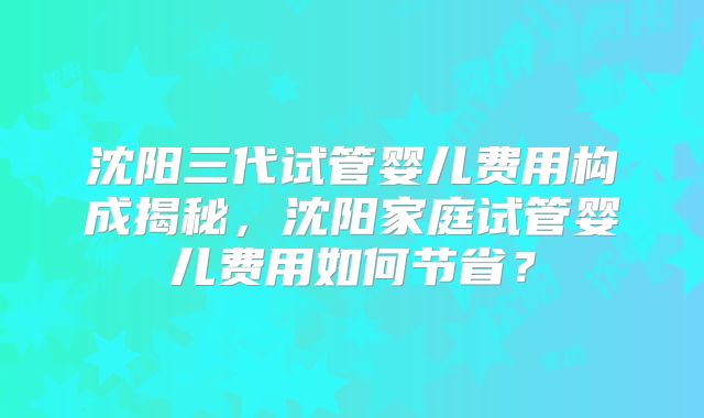 沈阳三代试管婴儿费用构成揭秘，沈阳家庭试管婴儿费用如何节省？