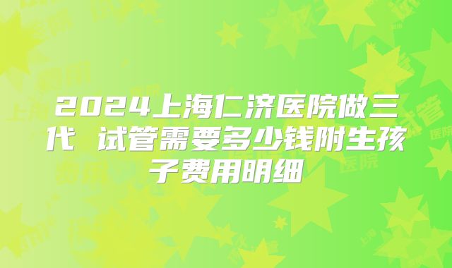 2024上海仁济医院做三代 试管需要多少钱附生孩子费用明细