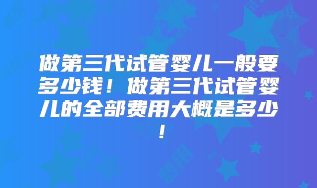 做第三代试管婴儿一般要多少钱！做第三代试管婴儿的全部费用大概是多少！