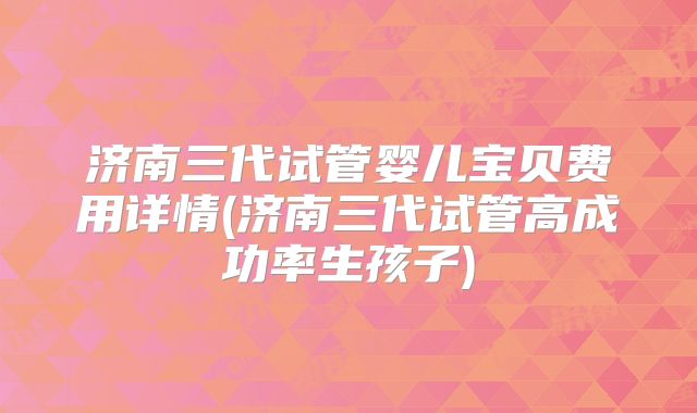 济南三代试管婴儿宝贝费用详情(济南三代试管高成功率生孩子)