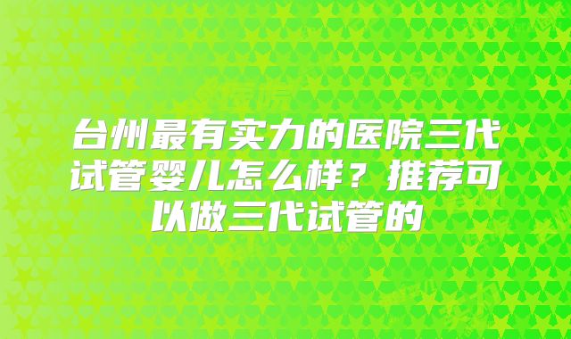 台州最有实力的医院三代试管婴儿怎么样？推荐可以做三代试管的