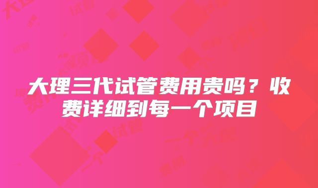 大理三代试管费用贵吗?收费详细到每一个项目