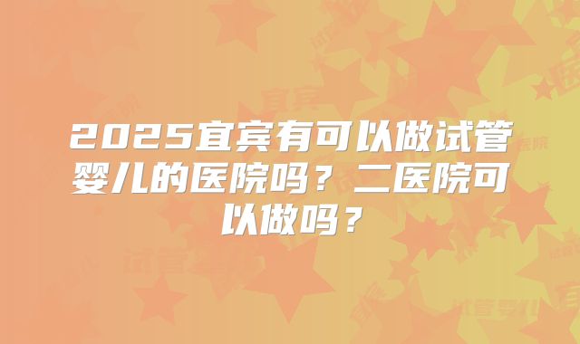 2025宜宾有可以做试管婴儿的医院吗？二医院可以做吗？