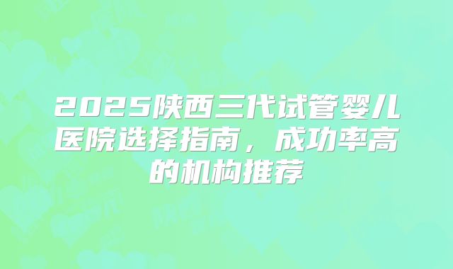 2025陕西三代试管婴儿医院选择指南，成功率高的机构推荐