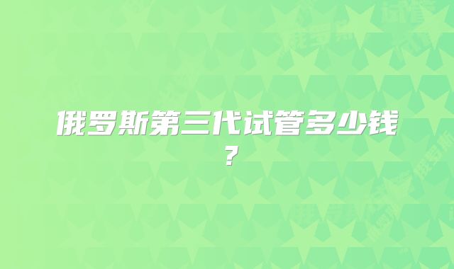 俄罗斯第三代试管多少钱？