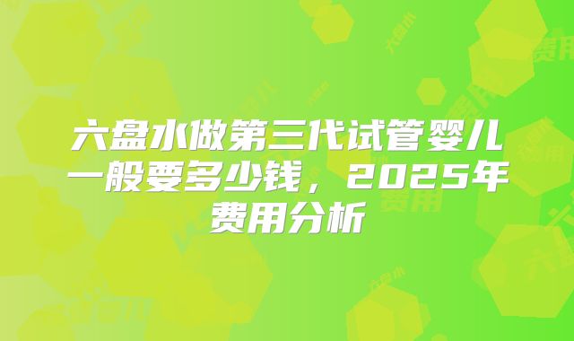 六盘水做第三代试管婴儿一般要多少钱，2025年费用分析