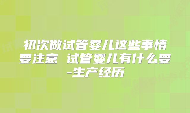 初次做试管婴儿这些事情要注意 试管婴儿有什么要-生产经历