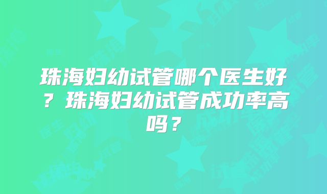 珠海妇幼试管哪个医生好？珠海妇幼试管成功率高吗？