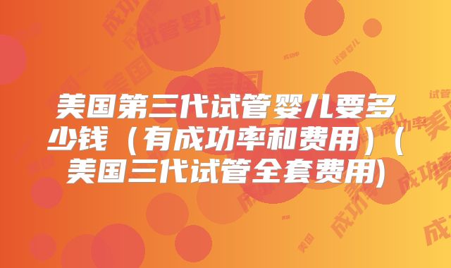 美国第三代试管婴儿要多少钱（有成功率和费用）(美国三代试管全套费用)