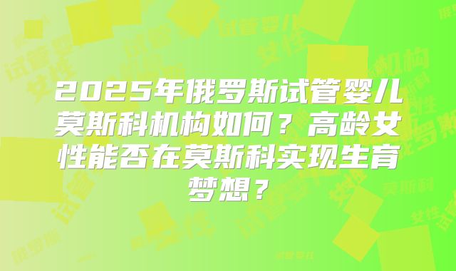 2025年俄罗斯试管婴儿莫斯科机构如何？高龄女性能否在莫斯科实现生育梦想？
