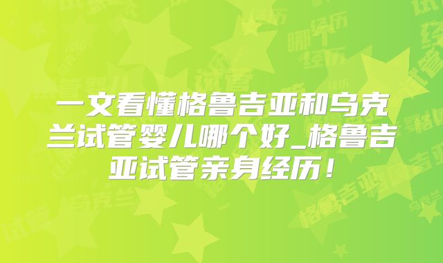 一文看懂格鲁吉亚和乌克兰试管婴儿哪个好_格鲁吉亚试管亲身经历！
