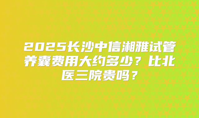 2025长沙中信湘雅试管养囊费用大约多少？比北医三院贵吗？