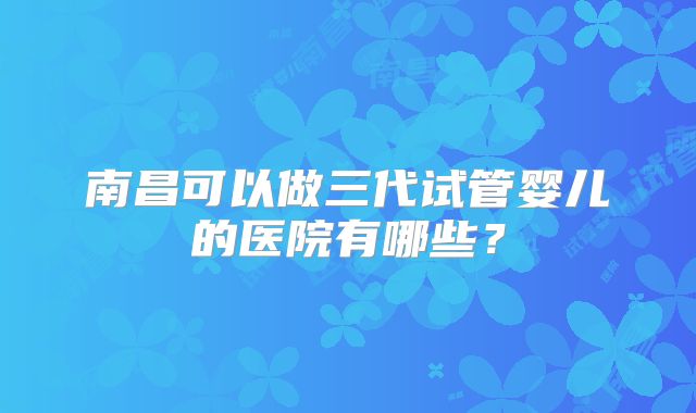 南昌可以做三代试管婴儿的医院有哪些?