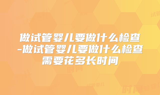 做试管婴儿要做什么检查-做试管婴儿要做什么检查需要花多长时间