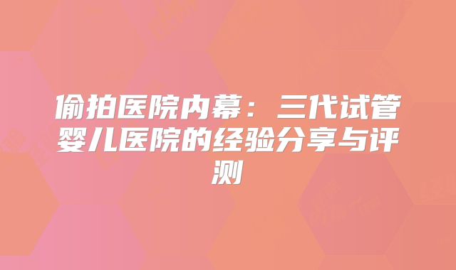 偷拍医院内幕：三代试管婴儿医院的经验分享与评测